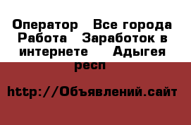 Оператор - Все города Работа » Заработок в интернете   . Адыгея респ.